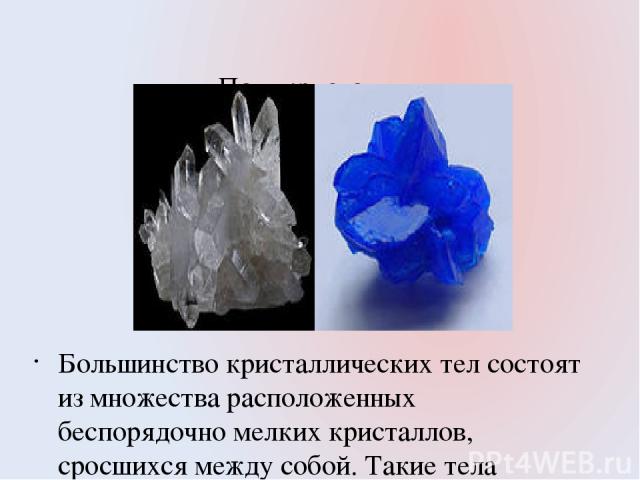 Поликристаллы. Большинство кристаллических тел состоят из множества расположенных беспорядочно мелких кристаллов, сросшихся между собой. Такие тела называют поликристаллическими. Например: кусок сахара. Металлы также являются поликристаллами. Со вре…