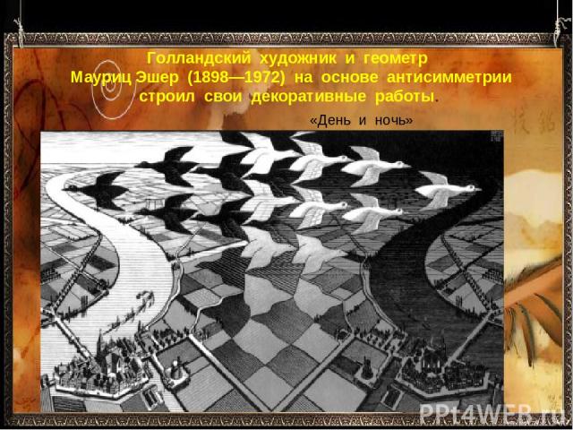 Голландский  художник  и  геометр  Мауриц Эшер  (1898—1972)  на  основе  антисимметрии строил  свои  декоративные  работы. «День  и  ночь» 