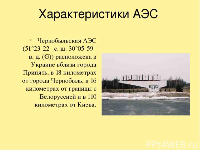 Характеристики АЭС Чернобыльская АЭС (51°23′22″ с. ш. 30°05′59″ в. д. (G)) расположена в Украине вблизи города Припять, в 18 километрах от города Чернобыль, в 16 километрах от границы с Белоруссией и в 110 километрах от Киева.