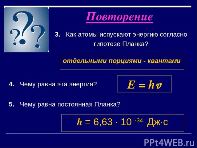 3. Как атомы испускают энергию согласно гипотезе Планка? Повторение отдельными порциями - квантами 4. Чему равна эта энергия? E = hv 5. Чему равна постоянная Планка? h = 6,63 ∙ 10 -34 Дж∙с