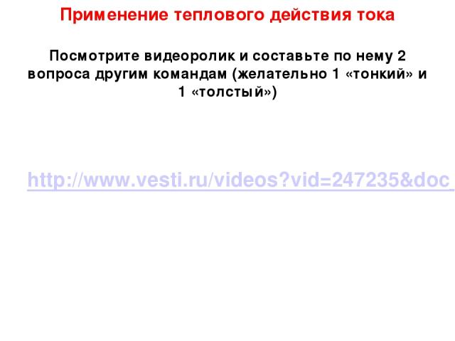 Применение теплового действия тока Посмотрите видеоролик и составьте по нему 2 вопроса другим командам (желательно 1 «тонкий» и 1 «толстый») http://www.vesti.ru/videos?vid=247235&doc_type=news&doc_id=322232