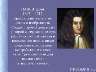 ПАПЕН Дени (1647— 1712) французский математик, физик и изобретатель. Создал паро