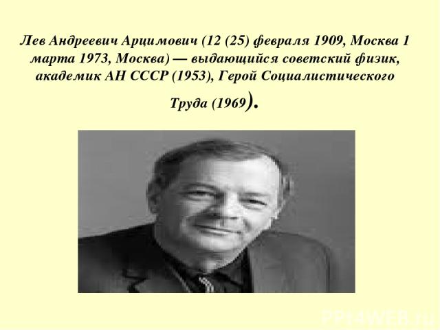 Лев Андреевич Арцимович (12 (25) февраля 1909, Москва 1 марта 1973, Москва) — выдающийся советский физик, академик АН СССР (1953), Герой Социалистического Труда (1969).