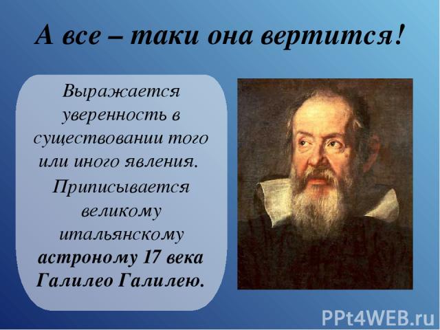 А все – таки она вертится! Выражается уверенность в существовании того или иного явления. Приписывается великому итальянскому астроному 17 века Галилео Галилею.