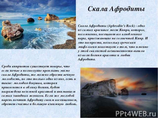 Скала Афродиты Скала Афродиты (Aphrodite's Rock) - одно из самых красивых мест Кипра, которое, несомненно, посещают все влюбленные пары, приезжающие на солнечный Кипр. И это неспроста, поскольку греческая мифология повествует о том, что именно у это…