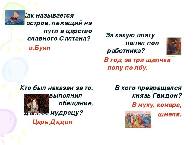 Как называется остров, лежащий на пути в царство славного Салтана? о.Буян За какую плату нанял поп работника? В год за три щелчка попу по лбу. Кто был наказан за то, что не выполнил обещание, данное мудрецу? Царь Дадон В кого превращался князь Гвидо…