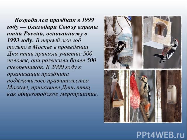 Возродился праздник в 1999 году — благодаря Союзу охраны птиц России, основанному в 1993 году. В первый же год только в Москве в проведении Дня птиц приняли участие 500 человек, они развесили более 500 скворечников. В 2000 году к организации праздни…