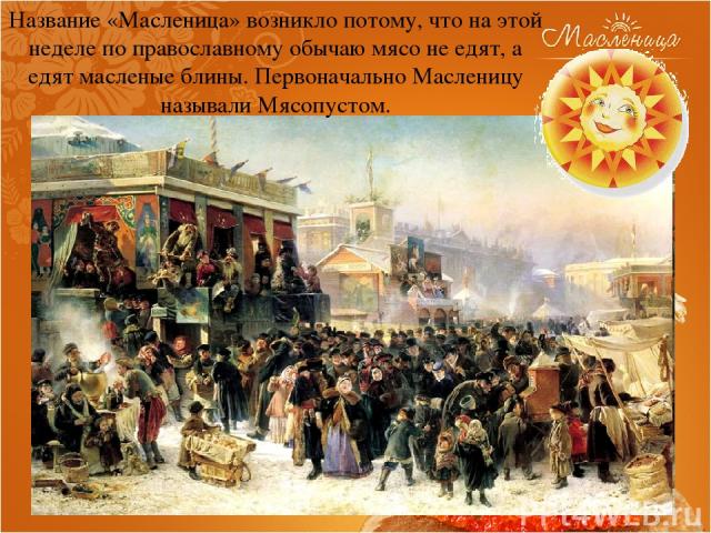 Название «Масленица» возникло потому, что на этой неделе по православному обычаю мясо не едят, а едят масленые блины. Первоначально Масленицу называли Мясопустом.