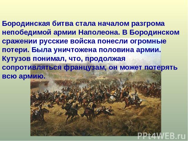 Бородинская битва стала началом разгрома непобедимой армии Наполеона. В Бородинском сражении русские войска понесли огромные потери. Была уничтожена половина армии. Кутузов понимал, что, продолжая сопротивляться французам, он может потерять всю армию.