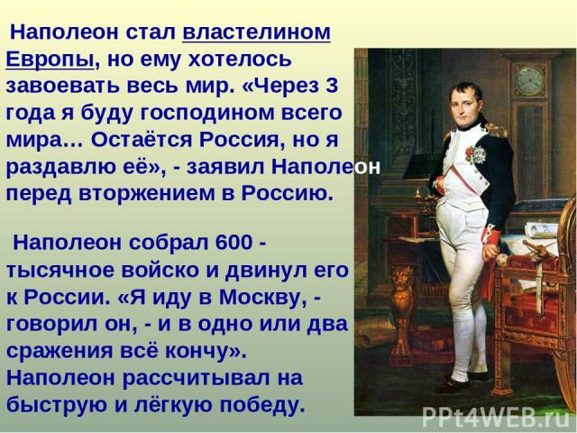 Наполеон собрал 600 - тысячное войско и двинул его к России. «Я иду в Москву, - говорил он, - и в одно или два сражения всё кончу». Наполеон рассчитывал на быструю и лёгкую победу. Наполеон стал властелином Европы, но ему хотелось завоевать весь мир…
