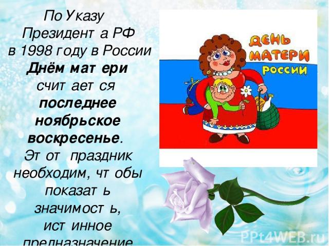 По Указу Президента РФ в 1998 году в России Днём матери считается последнее ноябрьское воскресенье. Этот праздник необходим, чтобы показать значимость, истинное предназначение женщины.