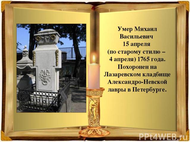Умер Михаил Васильевич 15 апреля (по старому стилю – 4 апреля) 1765 года. Похоронен на Лазаревском кладбище Александро-Невской лавры в Петербурге.