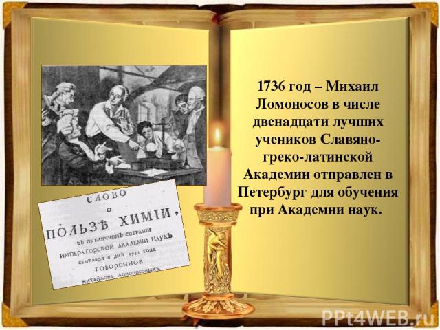 1736 год – Михаил Ломоносов в числе двенадцати лучших учеников Славяно-греко-латинской Академии отправлен в Петербург для обучения при Академии наук.