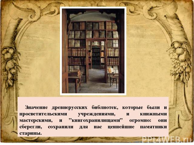     Значение древнерусских библиотек, которые были и просветительскими учреждениями, и книжными мастерскими, и ”книгохранилищами” огромно: они сберегли, сохранили для нас ценнейшие памятники старины.  