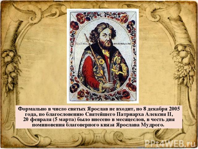   Формально в число святых Ярослав не входит, но 8 декабря 2005 года, по благословению Святейшего Патриарха Алексия II, 20 февраля (5 марта) было внесено в месяцеслов, в честь дня поминовения благоверного князя Ярослава Мудрого.