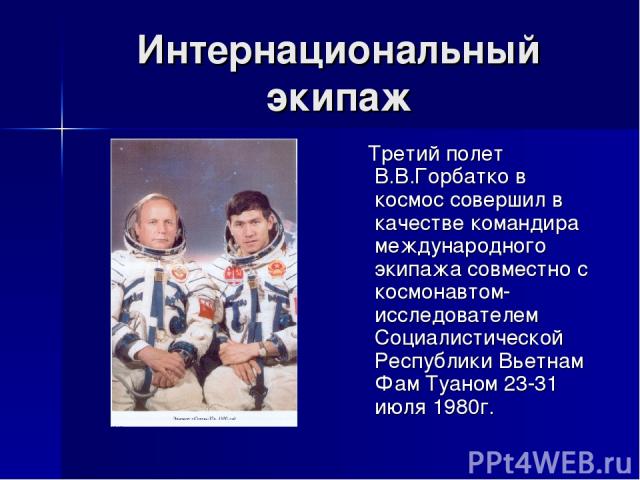 Интернациональный экипаж Третий полет В.В.Горбатко в космос совершил в качестве командира международного экипажа совместно с космонавтом-исследователем Социалистической Республики Вьетнам Фам Туаном 23-31 июля 1980г.