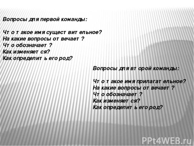 Вопросы для первой команды: Что такое имя существительное? На какие вопросы отвечает? Что обозначает? Как изменяется? Как определить его род? Вопросы для второй команды: Что такое имя прилагательное? На какие вопросы отвечает? Что обозначает? Как из…