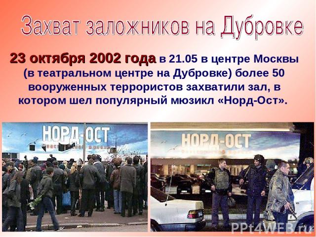23 октября 2002 года в 21.05 в центре Москвы (в театральном центре на Дубровке) более 50 вооруженных террористов захватили зал, в котором шел популярный мюзикл «Норд-Ост».