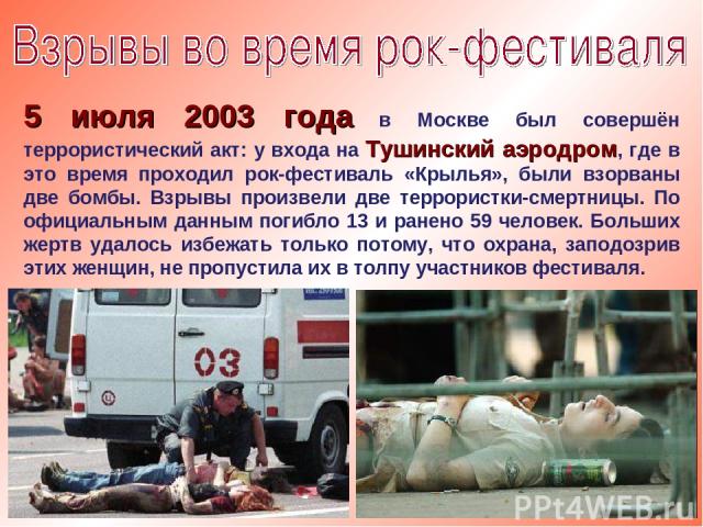 5 июля 2003 года в Москве был совершён террористический акт: у входа на Тушинский аэродром, где в это время проходил рок-фестиваль «Крылья», были взорваны две бомбы. Взрывы произвели две террористки-смертницы. По официальным данным погибло 13 и ране…