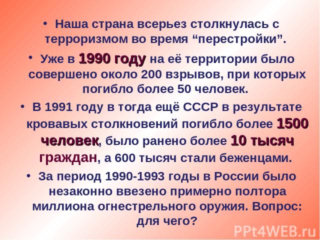 Наша страна всерьез столкнулась с терроризмом во время “перестройки”. Уже в 1990 году на её территории было совершено около 200 взрывов, при которых погибло более 50 человек. В 1991 году в тогда ещё СССР в результате кровавых столкновений погибло бо…