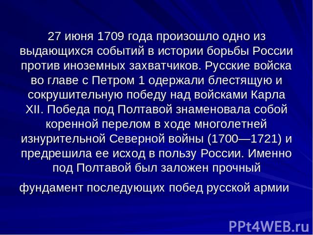 27 июня 1709 года произошло одно из выдающихся событий в истории борьбы России против иноземных захватчиков. Русские войска во главе с Петром 1 одержали блестящую и сокрушительную победу над войсками Карла XII. Победа под Полтавой знаменовала собой …