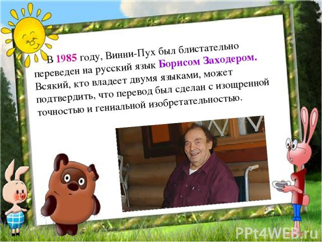      В 1985 году, Винни-Пух был блистательно переведен на русский язык Борисом Заходером. Всякий, кто владеет двумя языками, может подтвердить, что перевод был сделан с изощренной точностью и гениальной изобретательностью.