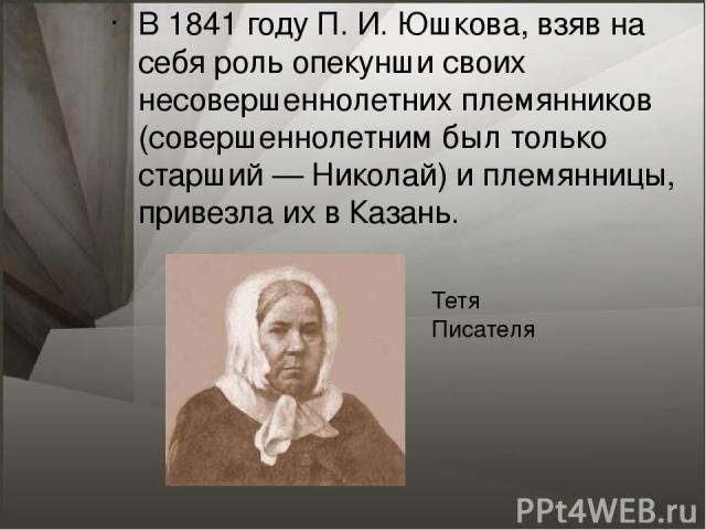 В 1841 году П. И. Юшкова, взяв на себя роль опекунши своих несовершеннолетних племянников (совершеннолетним был только старший — Николай) и племянницы, привезла их в Казань. Тетя Писателя
