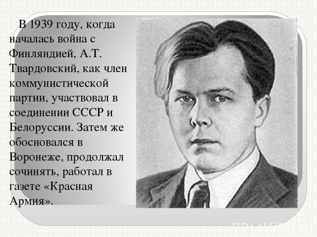 В 1939 году, когда началась война с Финляндией, А.Т. Твардовский, как член коммунистической партии, участвовал в соединении СССР и Белоруссии. Затем же обосновался в Воронеже, продолжал сочинять, работал в газете «Красная Армия».