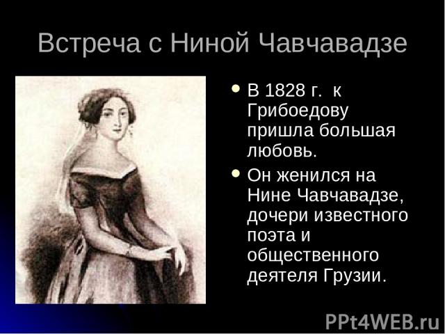 Встреча с Ниной Чавчавадзе В 1828 г. к Грибоедову пришла большая любовь. Он женился на Нине Чавчавадзе, дочери известного поэта и общественного деятеля Грузии.