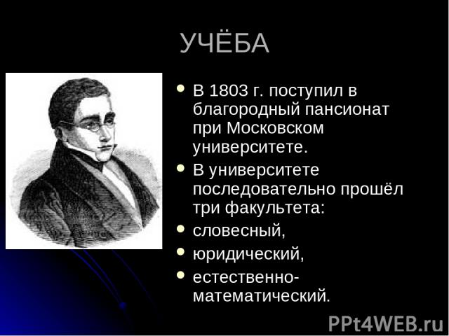 УЧЁБА В 1803 г. поступил в благородный пансионат при Московском университете. В университете последовательно прошёл три факультета: словесный, юридический, естественно-математический.