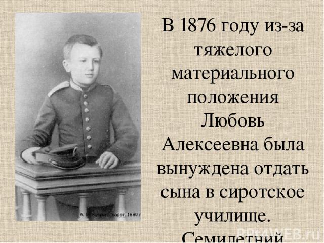 В 1876 году из-за тяжелого материального положения Любовь Алексеевна была вынуждена отдать сына в сиротское училище. Семилетний мальчик надел первую в своей жизни форму - парусиновые панталоны и парусиновую рубашку, обшитую вокруг ворота и вокруг ру…