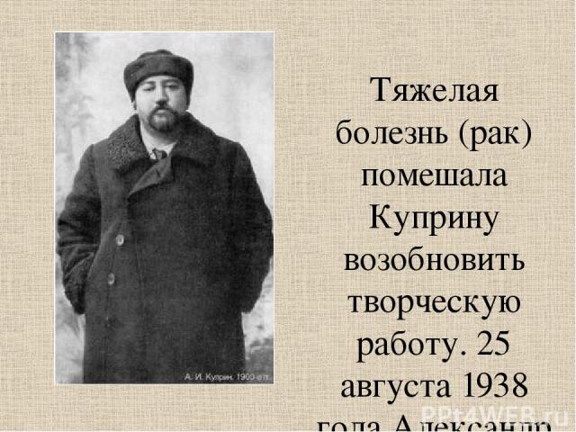 Тяжелая болезнь (рак) помешала Куприну возобновить творческую работу. 25 августа 1938 года Александр Иванович Куприн скончался.