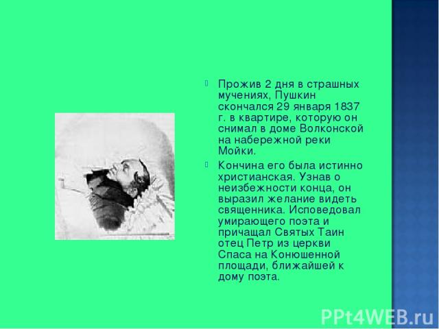 Прожив 2 дня в страшных мучениях, Пушкин скончался 29 января 1837 г. в квартире, которую он снимал в доме Волконской на набережной реки Мойки. Кончина его была истинно христианская. Узнав о неизбежности конца, он выразил желание видеть священника. И…