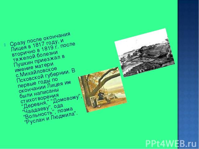 Сразу после окончания Лицея в 1817 году, и вторично в 1819 г. после тяжелой болезни Пушкин приезжал в имение матери с.Михайловское Псковской губернии. В первые годы по окончании Лицея им были написаны стихотворения 