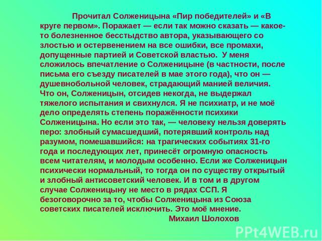 Прочитал Солженицына «Пир победителей» и «В круге первом». Поражает — если так можно сказать — какое-то болезненное бесстыдство автора, указывающего со злостью и остервенением на все ошибки, все промахи, допущенные партией и Советской властью. У мен…