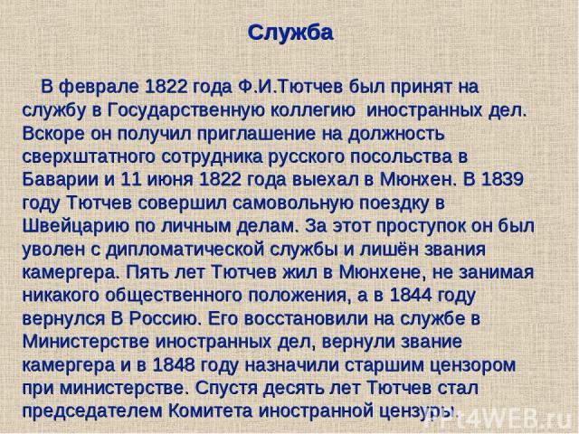 Служба В феврале 1822 года Ф.И.Тютчев был принят на службу в Государственную коллегию иностранных дел. Вскоре он получил приглашение на должность сверхштатного сотрудника русского посольства в Баварии и 11 июня 1822 года выехал в Мюнхен. В 1839 году…