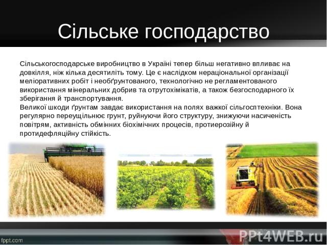 Сільське господарство Сільськогосподарське виробництво в Україні тепер більш негативно впливає на довкілля, ніж кілька десятиліть тому. Це є наслідком нераціональної організації меліоративних робіт і необґрунтованого, технологічно не регламентованог…