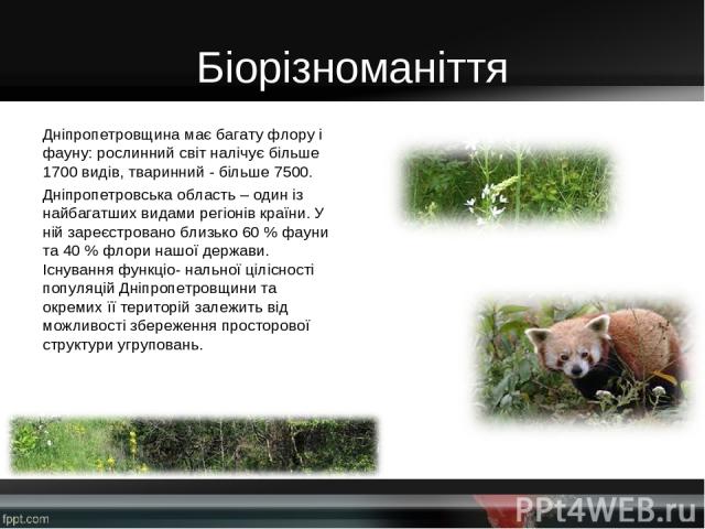 Біорізноманіття Дніпропетровщина має багату флору і фауну: рослинний світ налічує більше 1700 видів, тваринний - більше 7500. Дніпропетровська область – один із найбагатших видами регіонів країни. У ній зареєстровано близько 60 % фауни та 40 % флори…