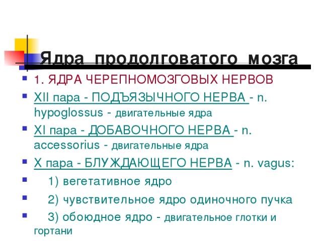 Ядра продолговатого мозга 1. ЯДРА ЧЕРЕПНОМОЗГОВЫХ НЕРВОВ XII пара - ПОДЪЯЗЫЧНОГО НЕРВА - n. hypoglossus - двигательные ядра XI пара - ДОБАВОЧНОГО НЕРВА - n. аccessorius - двигательные ядра Х пара - БЛУЖДАЮЩЕГО НЕРВА - n. vagus: 1) вегетативное ядро …