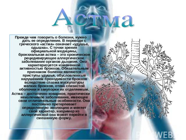 Прежде чем говорить о болезни, нужно дать ее определение. В переводе с греческого «астма» означает «удушье, одышка». С точки зрения официальной медицины, бронхиальная астма – это хроническое рецидивирующее аллергическое заболевание органов дыхания. …