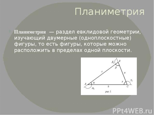 Планиметрия Планиметрия  — раздел евклидовой геометрии, изучающий двумерные (одноплоскостные) фигуры, то есть фигуры, которые можно расположить в пределах одной плоскости.