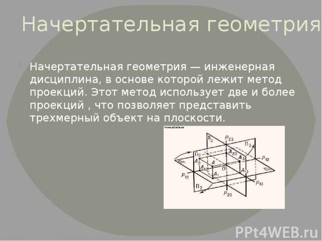 Начертательная геометрия Начертательная геометрия — инженерная дисциплина, в основе которой лежит метод проекций. Этот метод использует две и более проекций , что позволяет представить трехмерный объект на плоскости.