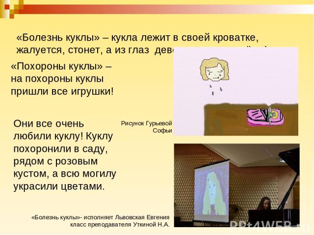 «Болезнь куклы» – кукла лежит в своей кроватке, жалуется, стонет, а из глаз девочки капают слёзы! «Похороны куклы» – на похороны куклы пришли все игрушки! Они все очень любили куклу! Куклу похоронили в саду, рядом с розовым кустом, а всю могилу укра…