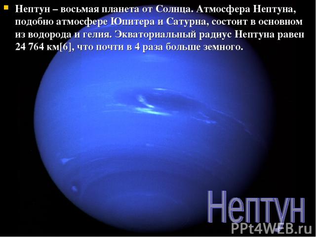Нептун – восьмая планета от Солнца. Атмосфера Нептуна, подобно атмосфере Юпитера и Сатурна, состоит в основном из водорода и гелия. Экваториальный радиус Нептуна равен 24 764 км[6], что почти в 4 раза больше земного.