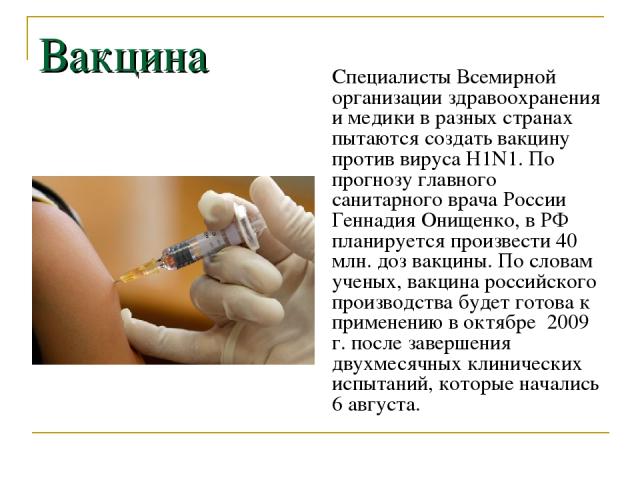 Вакцина Специалисты Всемирной организации здравоохранения и медики в разных странах пытаются создать вакцину против вируса H1N1. По прогнозу главного санитарного врача России Геннадия Онищенко, в РФ планируется произвести 40 млн. доз вакцины. По сло…