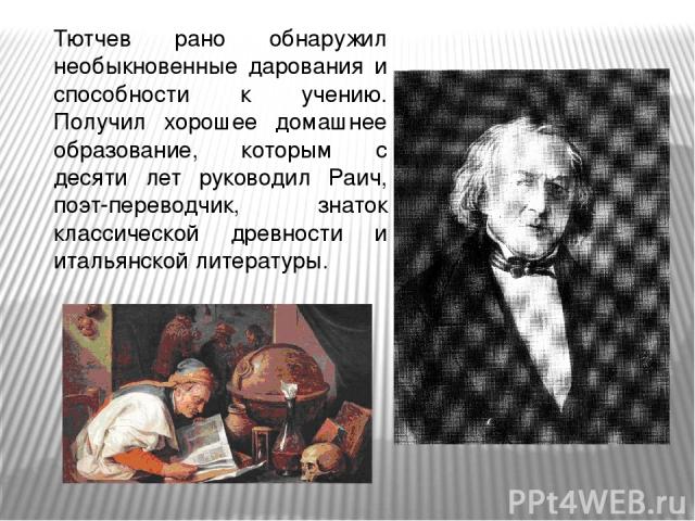 Тютчев рано обнаружил необыкновенные дарования и способности к учению. Получил хорошее домашнее образование, которым с десяти лет руководил Раич, поэт-переводчик, знаток классической древности и итальянской литературы.