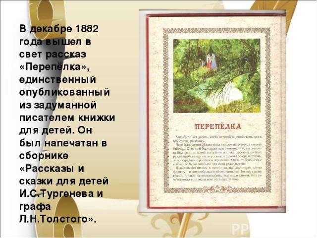   В декабре 1882 года вышел в свет рассказ «Перепёлка», единственный опубликованный из задуманной писателем книжки для детей. Он был напечатан в сборнике «Рассказы и сказки для детей И.С.Тургенева и графа Л.Н.Толстого».