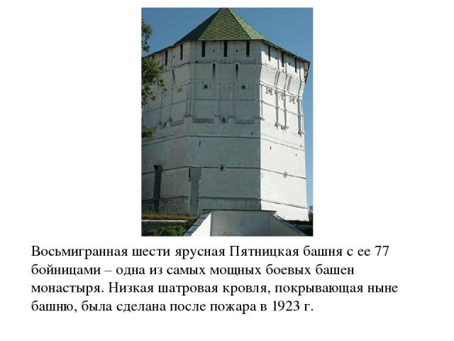 Восьмигранная шести ярусная Пятницкая башня с ее 77 бойницами – одна из самых мощных боевых башен монастыря. Низкая шатровая кровля, покрывающая ныне башню, была сделана после пожара в 1923 г.