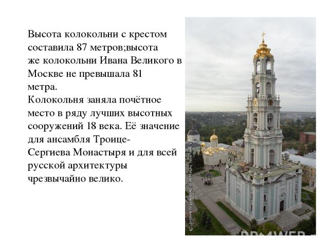 Высота колокольни с крестом составила 87 метров;высота же колокольни Ивана Великого в Москве не превышала 81 метра. Колокольня заняла почётное место в ряду лучших высотных сооружений 18 века. Её значение для ансамбля Троице- Сергиева Монастыря и для…