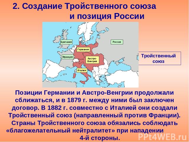 2. Создание Тройственного союза и позиция России Позиции Германии и Австро-Венгрии продолжали сближаться, и в 1879 г. между ними был заключен договор. В 1882 г. совместно с Италией они создали Тройственный союз (направленный против Франции). Страны …